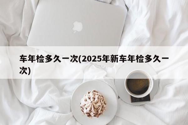 车年检多久一次(2025年新车年检多久一次)