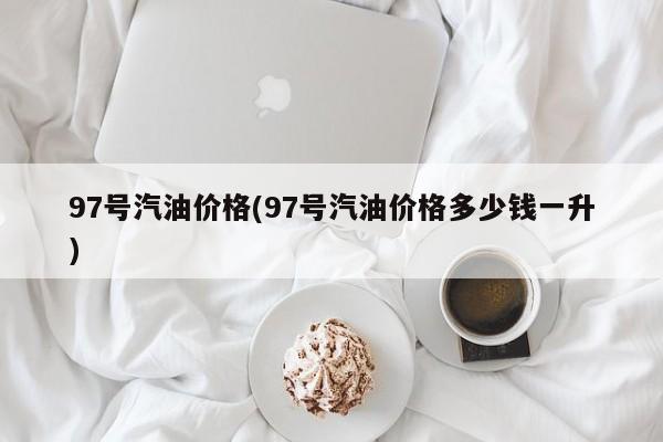 97号汽油价格(97号汽油价格多少钱一升)