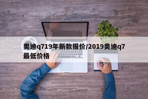 奥迪q719年新款报价/2019奥迪q7最低价格