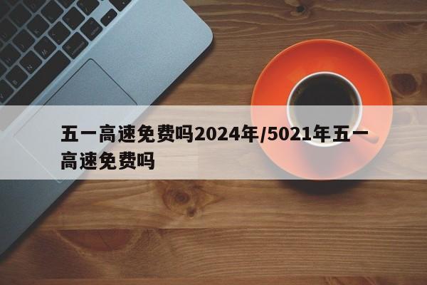 五一高速免费吗2024年/5021年五一高速免费吗