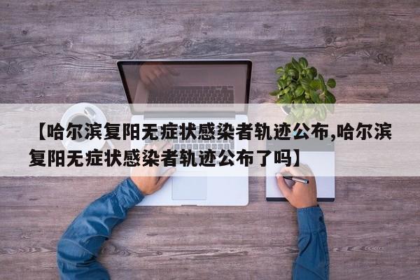 【哈尔滨复阳无症状感染者轨迹公布,哈尔滨复阳无症状感染者轨迹公布了吗】