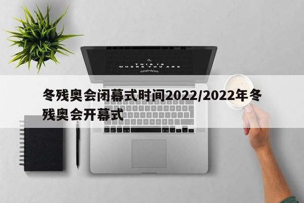 冬残奥会闭幕式时间2022/2022年冬残奥会开幕式