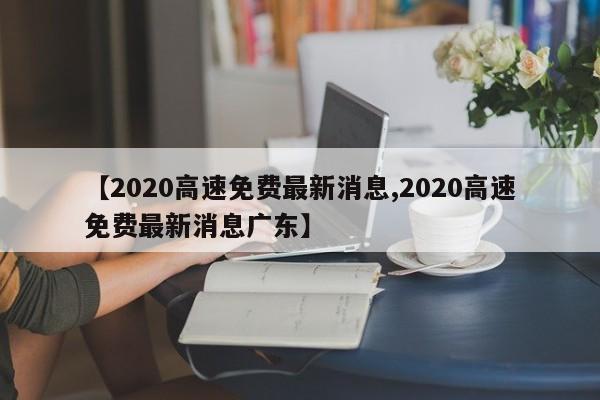【2020高速免费最新消息,2020高速免费最新消息广东】