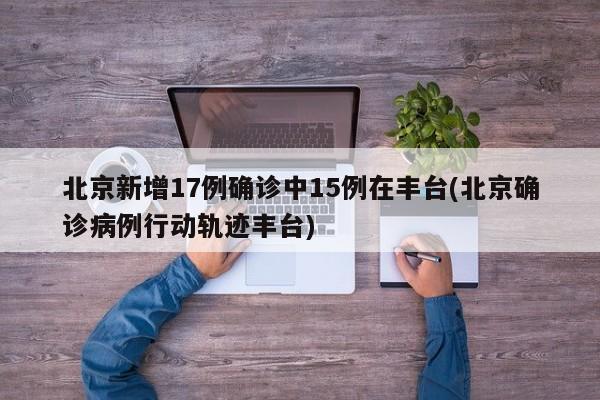 北京新增17例确诊中15例在丰台(北京确诊病例行动轨迹丰台)