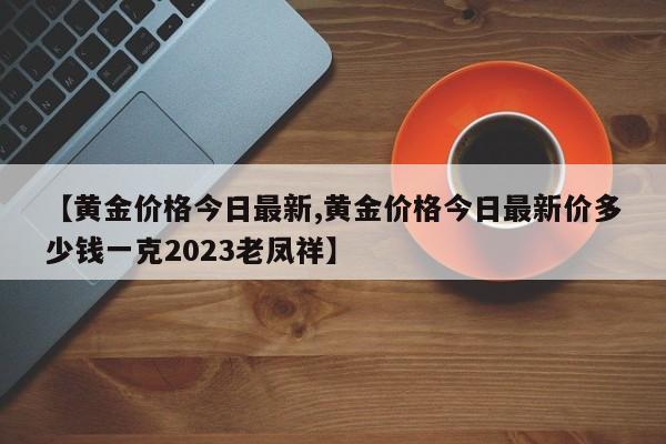 【黄金价格今日最新,黄金价格今日最新价多少钱一克2023老凤祥】