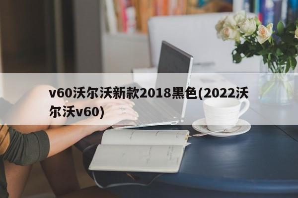 v60沃尔沃新款2018黑色(2022沃尔沃v60)