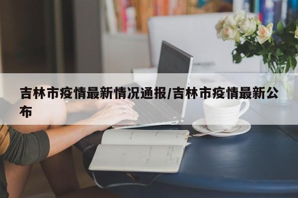 吉林市疫情最新情况通报/吉林市疫情最新公布