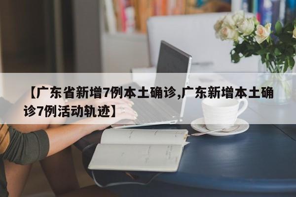 【广东省新增7例本土确诊,广东新增本土确诊7例活动轨迹】