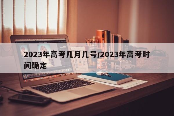 2023年高考几月几号/2023年高考时间确定