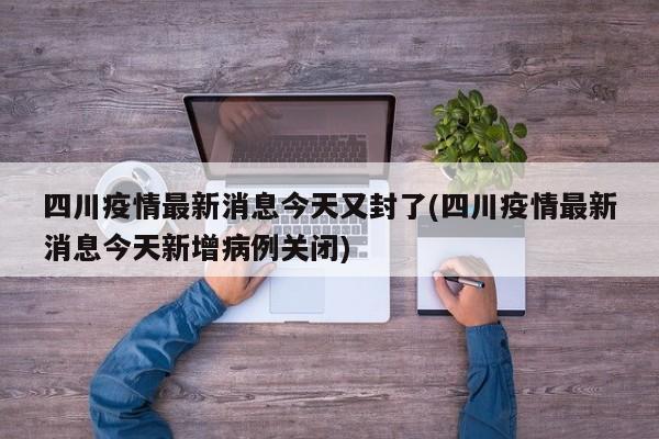 四川疫情最新消息今天又封了(四川疫情最新消息今天新增病例关闭)