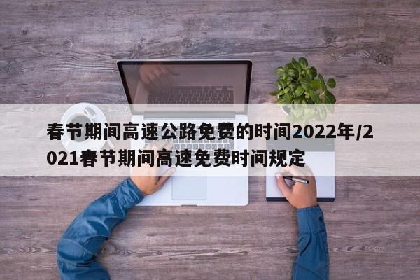 春节期间高速公路免费的时间2022年/2021春节期间高速免费时间规定