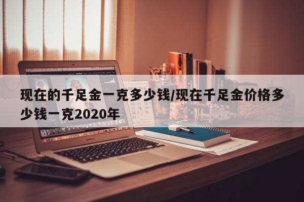 现在的千足金一克多少钱/现在千足金价格多少钱一克2020年