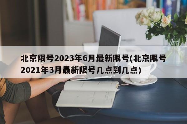 北京限号2023年6月最新限号(北京限号2021年3月最新限号几点到几点)