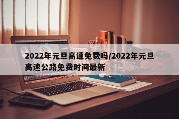 2022年元旦高速免费吗/2022年元旦高速公路免费时间最新