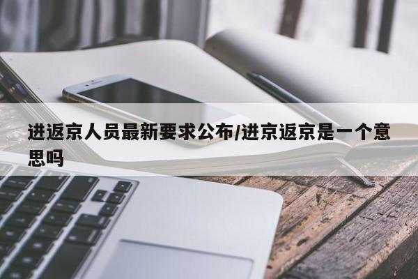 进返京人员最新要求公布/进京返京是一个意思吗