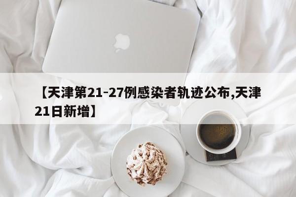 【天津第21-27例感染者轨迹公布,天津21日新增】