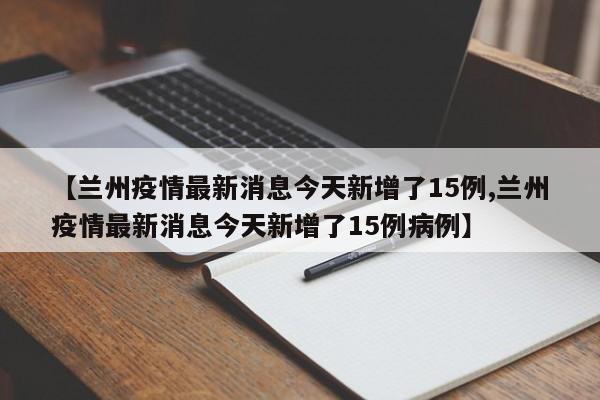 【兰州疫情最新消息今天新增了15例,兰州疫情最新消息今天新增了15例病例】