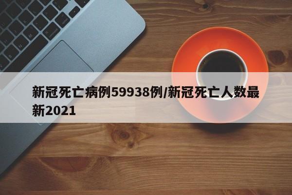 新冠死亡病例59938例/新冠死亡人数最新2021