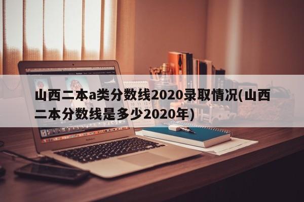 山西二本a类分数线2020录取情况(山西二本分数线是多少2020年)