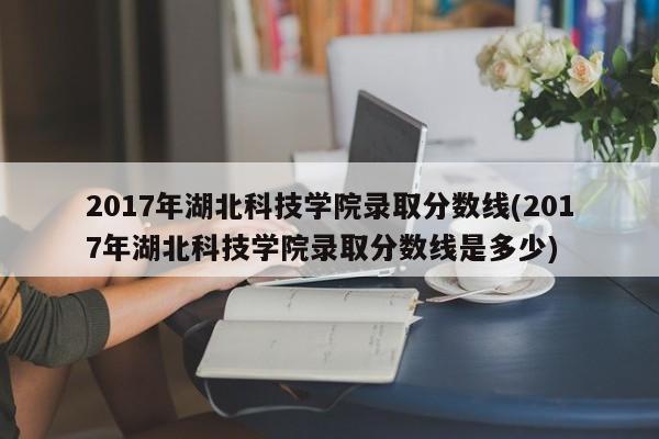 2017年湖北科技学院录取分数线(2017年湖北科技学院录取分数线是多少)