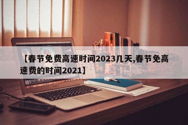 【春节免费高速时间2023几天,春节免高速费的时间2021】