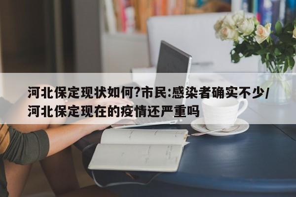 河北保定现状如何?市民:感染者确实不少/河北保定现在的疫情还严重吗
