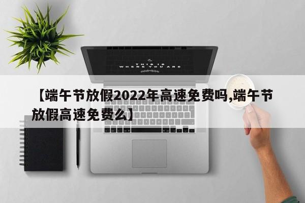 【端午节放假2022年高速免费吗,端午节放假高速免费么】