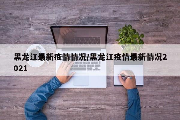 黑龙江最新疫情情况/黑龙江疫情最新情况2021