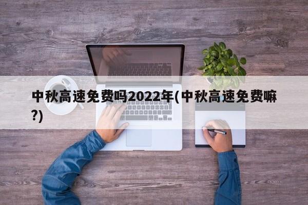 中秋高速免费吗2022年(中秋高速免费嘛?)