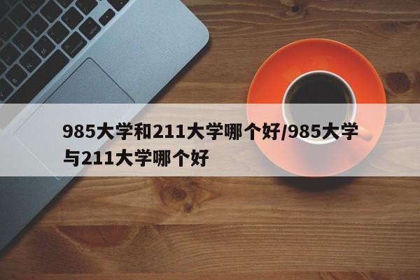 985大学和211大学哪个好/985大学与211大学哪个好