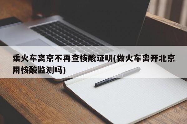 乘火车离京不再查核酸证明(做火车离开北京用核酸监测吗)