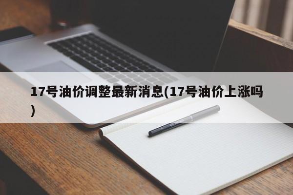 17号油价调整最新消息(17号油价上涨吗)