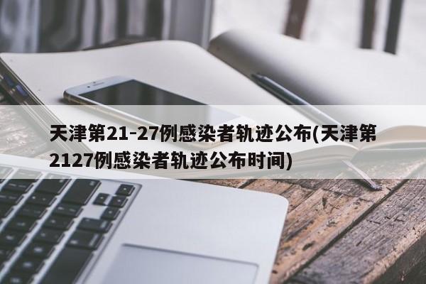 天津第21-27例感染者轨迹公布(天津第2127例感染者轨迹公布时间)