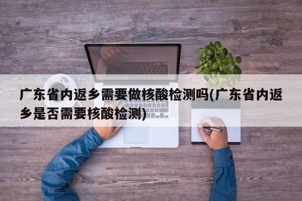 广东省内返乡需要做核酸检测吗(广东省内返乡是否需要核酸检测)