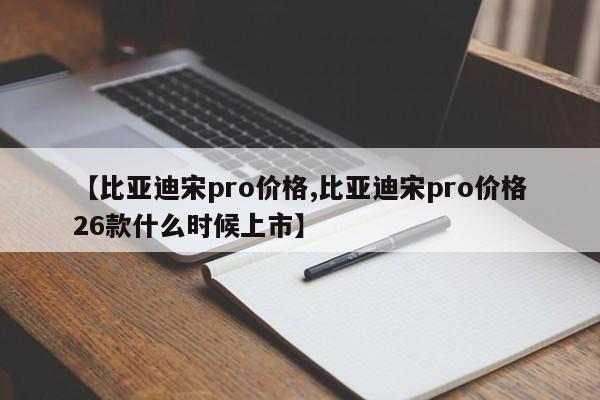 【比亚迪宋pro价格,比亚迪宋pro价格26款什么时候上市】