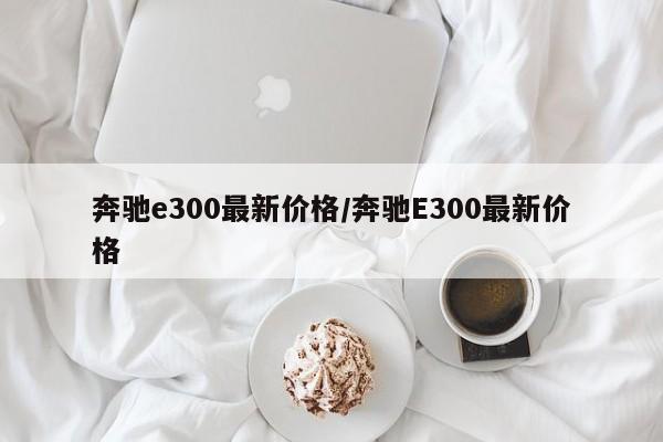 奔驰e300最新价格/奔驰E300最新价格