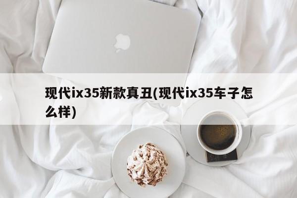 现代ix35新款真丑(现代ix35车子怎么样)