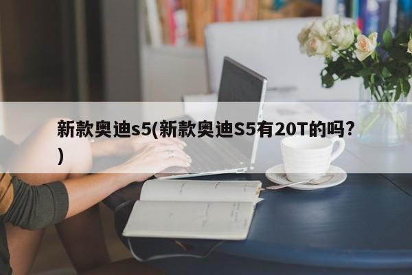 新款奥迪s5(新款奥迪S5有20T的吗?)