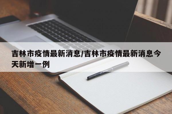 吉林市疫情最新消息/吉林市疫情最新消息今天新增一例