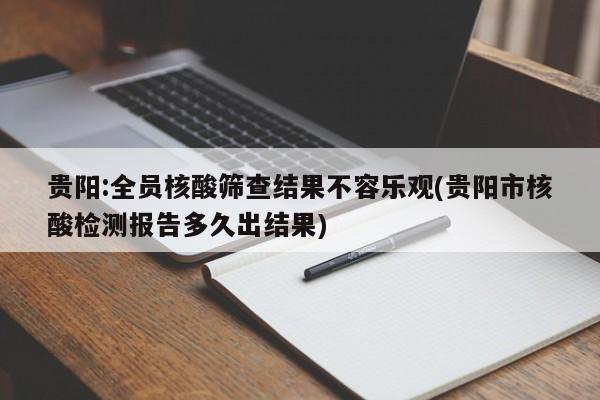 贵阳:全员核酸筛查结果不容乐观(贵阳市核酸检测报告多久出结果)