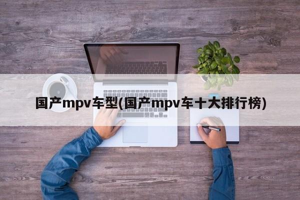 国产mpv车型(国产mpv车十大排行榜)