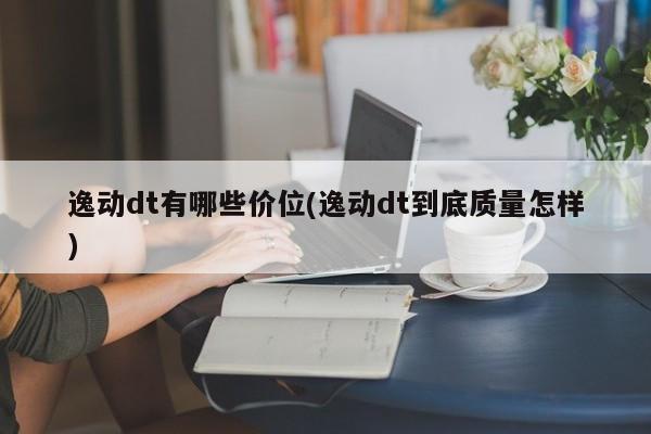 逸动dt有哪些价位(逸动dt到底质量怎样)