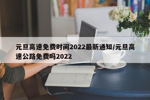 元旦高速免费时间2022最新通知/元旦高速公路免费吗2022
