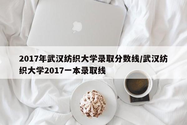 2017年武汉纺织大学录取分数线/武汉纺织大学2017一本录取线