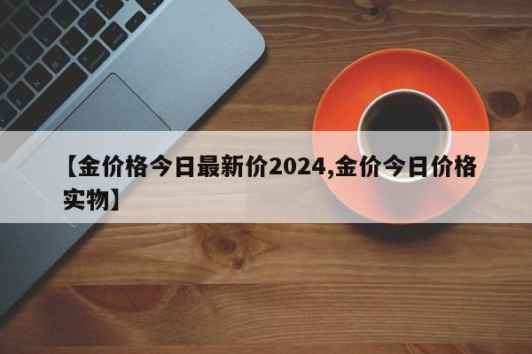 【金价格今日最新价2024,金价今日价格 实物】