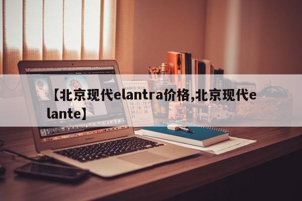 【北京现代elantra价格,北京现代elante】