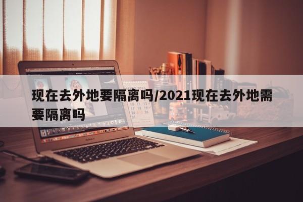 现在去外地要隔离吗/2021现在去外地需要隔离吗