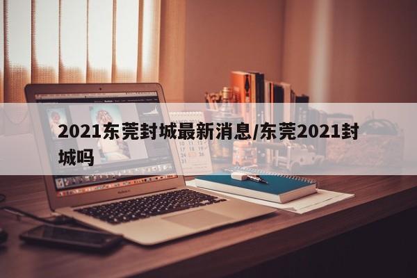 2021东莞封城最新消息/东莞2021封城吗