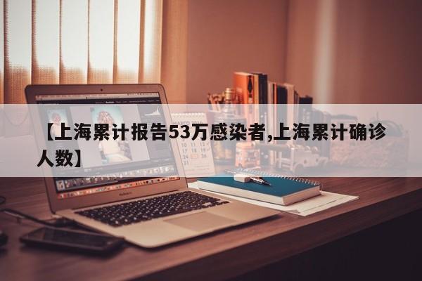 【上海累计报告53万感染者,上海累计确诊人数】