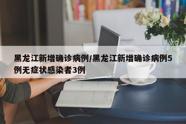 黑龙江新增确诊病例/黑龙江新增确诊病例5例无症状感染者3例